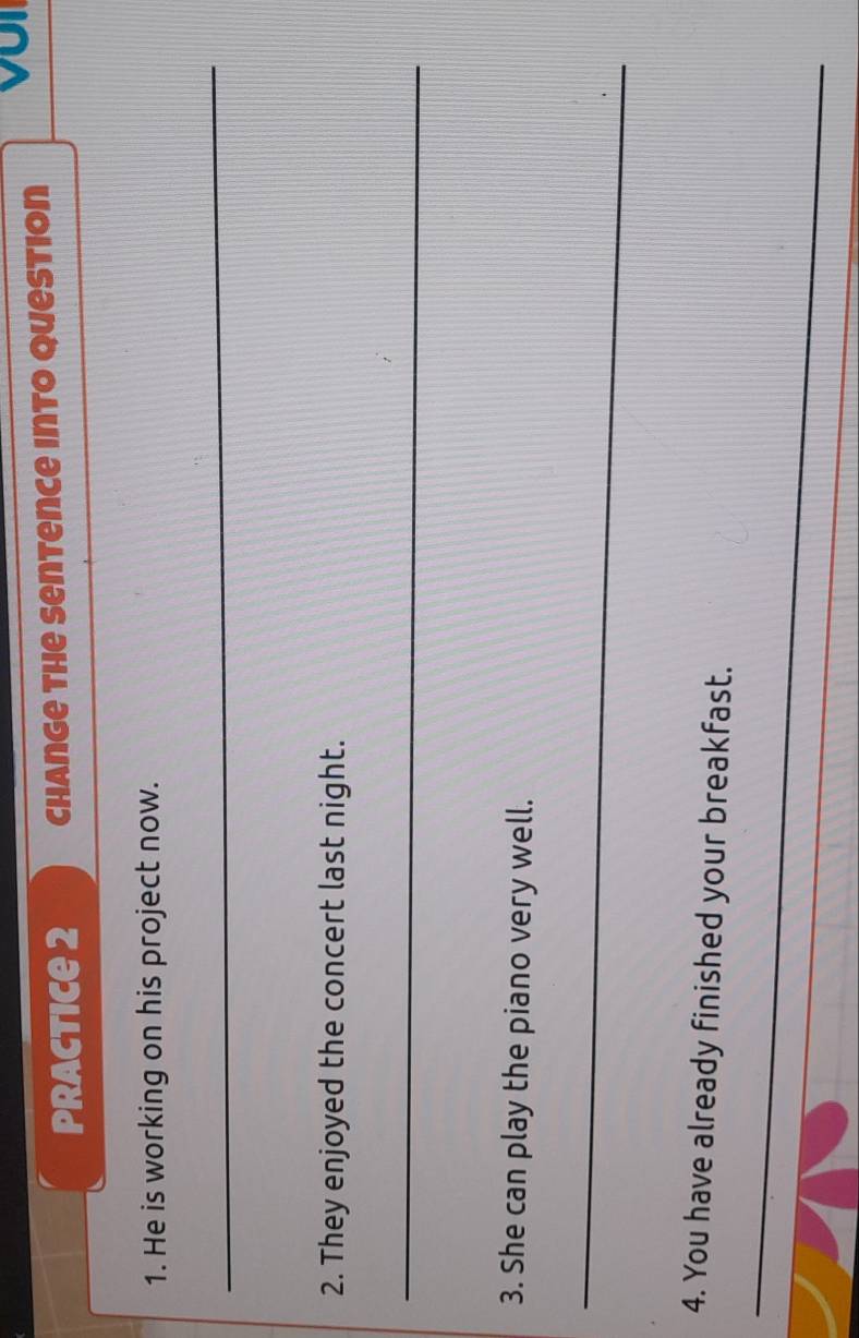 VoI 
practice 2 Change the Sentence into question 
1. He is working on his project now. 
_ 
2. They enjoyed the concert last night. 
_ 
3. She can play the piano very well. 
_ 
4. You have already finished your breakfast. 
_ 
_