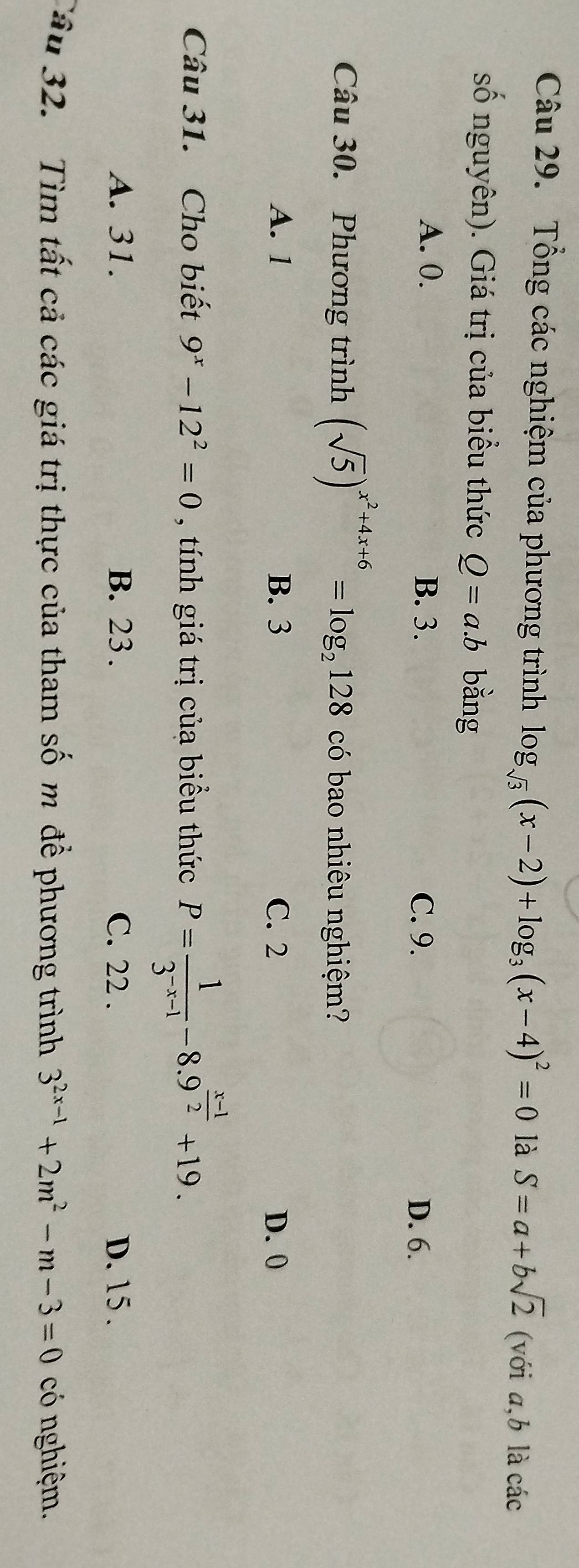 Tổng các nghiệm của phương trình log _sqrt(3)(x-2)+log _3(x-4)^2=0 là S=a+bsqrt(2) (với a, b là các
số nguyên). Giá trị của biểu thức Q=a.b bằng
A. 0. B. 3. C. 9.
D. 6.
Câu 30. Phương trình (sqrt(5))^x^2+4x+6=log _2128 có bao nhiêu nghiệm?
A. 1 B. 3 C. 2 D. 0
Câu 31. Cho biết 9^x-12^2=0 , tính giá trị của biểu thức P= 1/3^(-x-1) -8.9^(frac x-1)2+19.
A. 31. B. 23. C. 22. D. 15 .
Tầu 32. Tìm tất cả các giá trị thực của tham số m để phương trình 3^(2x-1)+2m^2-m-3=0 có nghiệm.