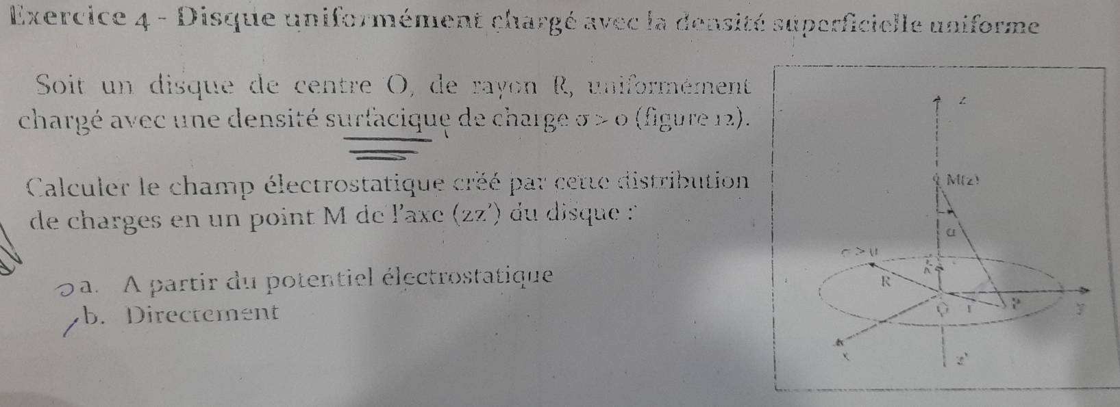 Disque uniformément chargé avec la densité superficielle uniforme
Soit un disque de centre O, de rayon R, uniformément
z
chargé avec une densité surfacique de charge sigma >0 (figure 12).
Calculer le champ électrostatique créé par cette distribution
M(z)
de charges en un point M de PQXC (2z') du disque '
α
sigma >u
a. A partir du potentiel électrostatique
R
b. Directement Q 1  x/3  y
z^1