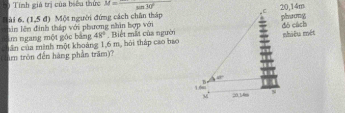 Tính giá trị của biêu thức M=frac sin 30°
Bài 6. (1,5 đ) Một người đứng cách chân tháp20,14m
đó cách
hìn lên đình tháp với phương nhìn hợp vớiphương
im ngang một góc băng 48°. Biết mắt của người
cuân của mình một khoáng 1,6 m, hỏi tháp cao baonhiêu mét
(tàm tròn đến hàng phần trăm)?