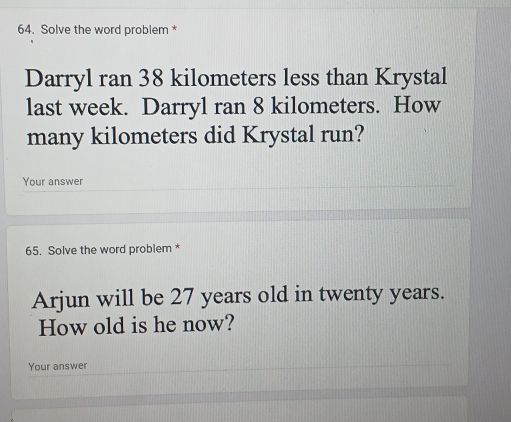 Solve the word problem * 
Darryl ran 38 kilometers less than Krystal 
last week. Darryl ran 8 kilometers. How 
many kilometers did Krystal run? 
Your answer 
65. Solve the word problem * 
Arjun will be 27 years old in twenty years. 
How old is he now? 
Your answer