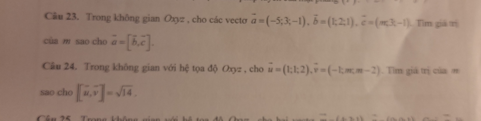 Trong không gian Oxyz , cho các vectơ vector a=(-5;3;-1), vector b=(1;2;1), vector c=(m;3;-1) Tìm giá trị 
cua m sao cho vector a=[vector b,vector c]. 
Câu 24. Trong không gian với hệ tọa độ Oxyz , cho vector u=(1;1;2), vector v=(-1;m;m-2). Tim giá trị của m 
sao cho |[vector u, vector v]|=sqrt(14), 
Câu 25 Trong không