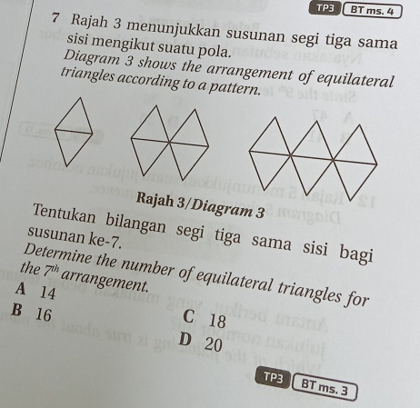 TP3 BT ms. 4
7 Rajah 3 menunjukkan susunan segi tiga sama
sisi mengikut suatu pola.
Diagram 3 shows the arrangement of equilateral
triangles according to a pattern.
Rajah 3/Diagram 3
Tentukan bilangan segi tiga sama sisi bagi
susunan ke -7.
Determine the number of equilateral triangles for
the 7^(th) arrangement.
A 14
C 18
B 16 D 20
TP3
BT ms. 3