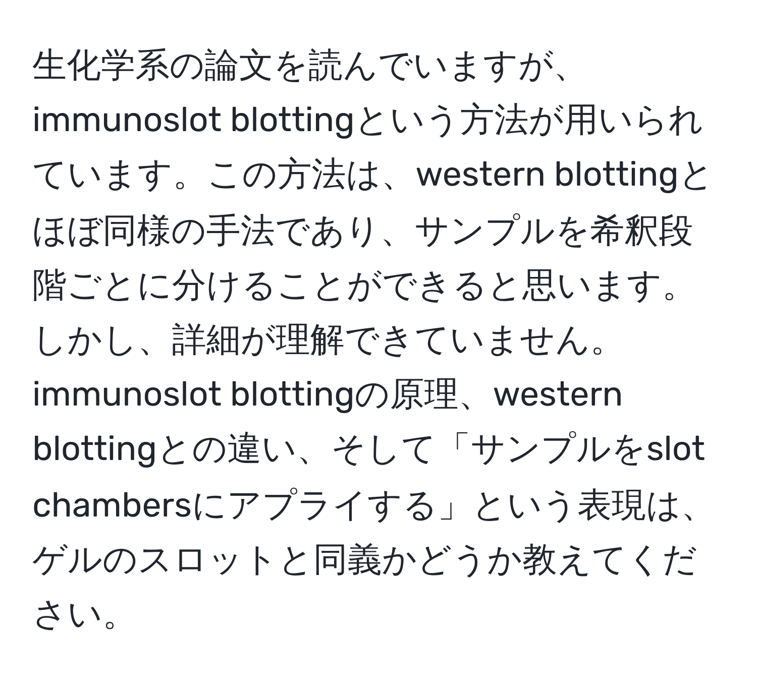 生化学系の論文を読んでいますが、immunoslot blottingという方法が用いられています。この方法は、western blottingとほぼ同様の手法であり、サンプルを希釈段階ごとに分けることができると思います。しかし、詳細が理解できていません。immunoslot blottingの原理、western blottingとの違い、そして「サンプルをslot chambersにアプライする」という表現は、ゲルのスロットと同義かどうか教えてください。