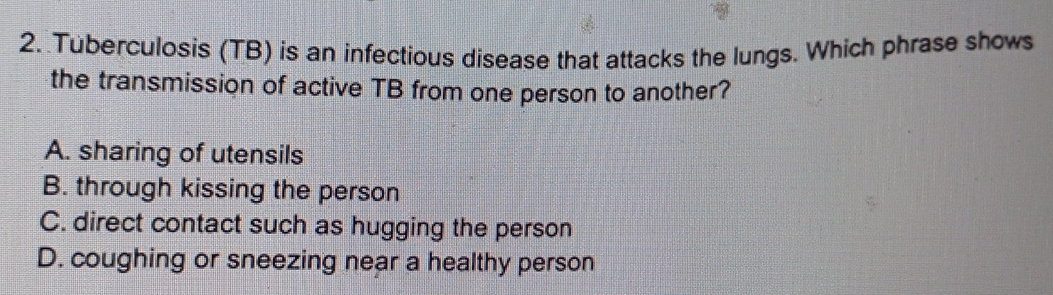 Tuberculosis (TB) is an infectious disease that attacks the lungs. Which phrase shows
the transmission of active TB from one person to another?
A. sharing of utensils
B. through kissing the person
C. direct contact such as hugging the person
D. coughing or sneezing near a healthy person