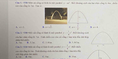 Cầu 1. Một cái công có bình là một parabol y-ax^2
cao của cổng là 2 m. Tim α . Riết khoảng cách của hai chân cống là 4m , chiều
+=
A. a=2 B. a=sqrt(2). C. a=- 1/2 . D. a=4. 
Câu 2. Một cái công có hình là một parabol y-- 1/4 x^2. Biết khoảng cách
của hai chân công là 7m. Tính chiều cao của cái công ( làm tròn đến chữ thập
phần thứ nhất), A. 3m. B. 3, 1 m. C. 3,06 m. D. 3 , 063 m.
Câu 3. «TH>Một cái cổng có hình là một parabol y=- 1/4 x^2. Biết chiều , ,
cao của cổng là 4m. Tinh khoáng cách của hai chăn cổng ( làm tròn đến
chữ thập phần thứ nhất). A. 1 m B. 4 m C. 8 m. D. 16 m.