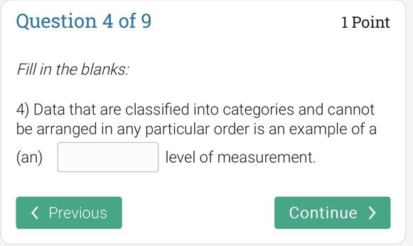 Fill in the blanks: 
4) Data that are classified into categories and cannot 
be arranged in any particular order is an example of a 
(an) □ level of measurement. 
Previous Continue