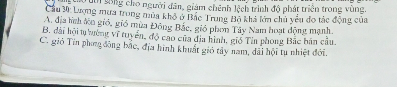 áo đội sống cho người dân, giảm chênh lệch trình độ phát triển trong vùng.
Cầu 30: Lượng mưa trong mùa khô ở Bắc Trung Bộ khá lớn chủ yếu do tác động của
A. địa hình đón gió, gió mùa Đông Bắc, gió phơn Tây Nam hoạt động mạnh.
B. dải hội tụ hướng vĩ tuyến, độ cao của địa hình, gió Tín phong Bắc bán cầu.
C. gió Tín phong đông bắc, địa hình khuất gió tây nam, dải hội tụ nhiệt đới.