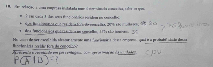 Em relação a uma empresa instalada num determinado concelho, sabe-se que: 
2 em cada 3 dos seus funcionários residem no concelho; 
dos funcionários que residem fora do concelho, 20% são mulheres; 
dos funcionários que residem no concelho, 55% são homens. 
No caso de ser escolhida aleatoriamente uma funcionária desta empresa, qual é a probabilidade dessa 
funcionária residir fora do concelho? 
Apresenta o resultado em percentagem, com aproximação às unidades,