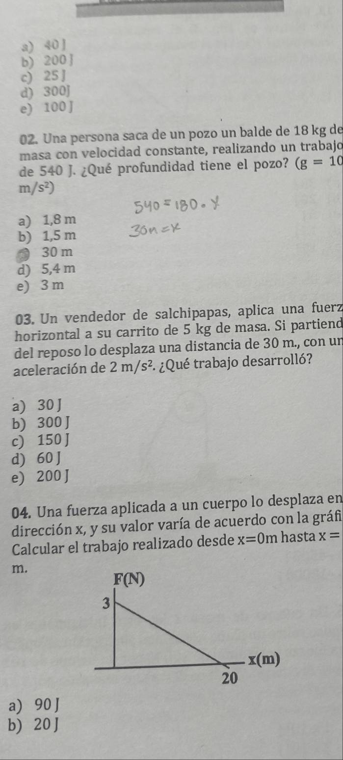 a) 40 J
b) 200 
c) 25 J
d) 300J
e) 100 J
02. Una persona saca de un pozo un balde de 18 kg de
masa con velocidad constante, realizando un trabajo
de 540 J. ¿Qué profundidad tiene el pozo? (g=10
m/s^2)
a) 1,8 m
b) 1,5 m
● 30 m
d) 5,4 m
e) 3 m
03. Un vendedor de salchipapas, aplica una fuerz
horizontal a su carrito de 5 kg de masa. Si partiend
del reposo lo desplaza una distancia de 30 m., con un
aceleración de 2m/s^2 : ¿Qué trabajo desarrolló?
a) 30 J
b) 300 J
c) 150 J
d) 60 J
e) 200 J
04. Una fuerza aplicada a un cuerpo lo desplaza en
dirección x, y su valor varía de acuerdo con la gráfia
Calcular el trabajo realizado desde x=0m hasta x=
m.
a) 90 J
b) 20 J