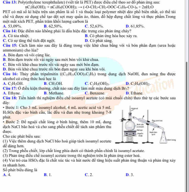 Poly(ethylene terephthalate) (viết tắt là PET) được điều chế theo sơ đồ phản ứng sau:
nC_2H_4(OH)_2+nC_6H_4(COOH)_2to (-O-CH_2-CH_2-OOC-C_6H_4-CO-)_n+2nH_2O
PET có mã số kí hiệu trên sản phầm là số 1 và thuộc loại polymer nhiệt dẻo phổ biên nhất, có thể tái
chế và được sử dụng chế tạo dệt sợi may quần áo, thảm, đồ hộp đựng chất lỏng và thực phẩm.Trong
một mắt xích PET, phần trăm khối lượng carbon là
A. 53,09%. B. 62,50%. C. 52,63%. D. 61,85%.
Câu 14: Đặc điểm nào không phải là đầu hiệu đặc trưng của phản ứng cháy?
A. Có tỏa nhiệt. B. Có phản ứng hóa học xây ra.
C. Có sự tăng thể tích đột ngột. D. Có phát sáng.
Câu 15: Cách làm nào sau đây là đúng trong việc khứ chua bằng vôi và bón phân đạm (urea hoặc
ammonium) cho lúa?
A. Bón đạm và vôi củng lúc.
B. Bón đạm trước rỗi vài ngày sau mới bón vôi khử chua.
C. Bón vôi khử chua trưởc rồi vài ngày sau mới bón đạm.
D. Bón vôi khứ chua trước rỗi bón đạm ngay sau khi bón vôi.
Câu 16: Thủy phân tripalmitin ((C_15H_31COO)_3C_3H_5) trong dung dịch NaOH, đun nóng thu được
alcohol có công thức hoá học là
A. C_2H_5OH. B. CH_3OH. C. C_3H_5(OH)_3. D. C_2H_4(OH)_2.
Câu 17: Ở điều kiện thường, chất nào sau đây làm mất màu dung dịch Br_2
A. Ethyne. B. Methane. C. Benzene. D. Ethane.
Câu 18: Tiển hành thí nghiệm điều chế isoamyl acetate (có mùi chuối chín) theo thứ tự các bước sau
đây:
• Bước 1: Cho 3 mL isoamyl alcohol, 4 mL acetic acid và 5 mL
H₂SO4 đặc vào binh cầu, lắc đều và đun nhẹ trong khoảng 7-8
phút. 
* Bước 2: Để nguội chất lỏng ở bình hứng, thêm 10 mL dung
dịch NaCl bão hoà và cho sang phễu chiết đề tách sản phầm thu
được. 
Cho các phát biểu sau: 
(1) Việc thêm dung dịch NaCl bão hoà giúp tách isoamyl acetate
dễ dàng hơn.
(2) Trong phẫu chiết, lớp chất lỏng phia dưới có thành phần chính là isoamyl acetate.
(3) Phản ứng điều chế isoamyl acetate trong thi nghiệm trên là phản ứng ester hoá.
(4) Vai trò của HSO4 đặc là chất xúc tác và hút nước đề tăng hiệu suất phản ứng thuận và phản ứng xây
ra nhanh hơn.
Số phát biểu đúng là
A. 4. B. 1. C. 2. D. 3.