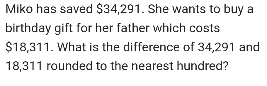 Miko has saved $34,291. She wants to buy a 
birthday gift for her father which costs
$18,311. What is the difference of 34,291 and
18,311 rounded to the nearest hundred?