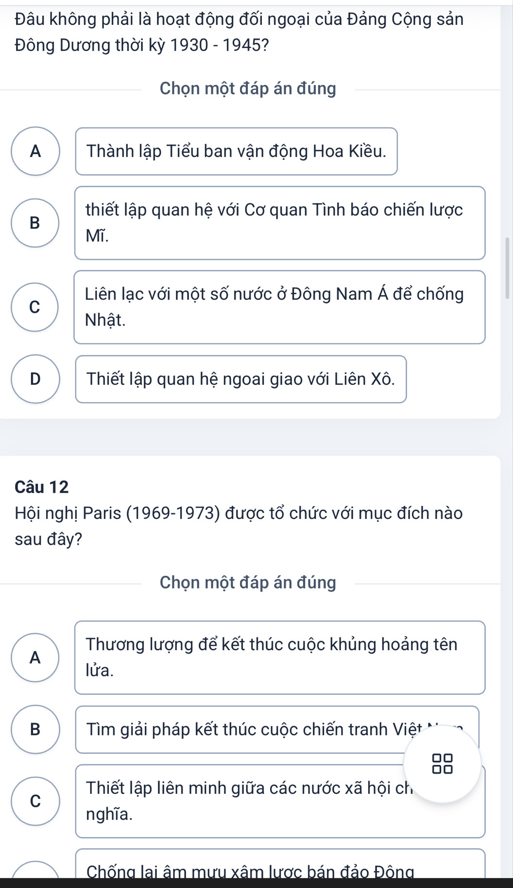 Đâu không phải là hoạt động đối ngoại của Đảng Cộng sản
Đông Dương thời kỳ 1930 - 1945?
Chọn một đáp án đúng
A Thành lập Tiểu ban vận động Hoa Kiều.
thiết lập quan hệ với Cơ quan Tình báo chiến lược
B
Mĩ.
Liên lạc với một số nước ở Đông Nam Á để chống
C
Nhật.
D Thiết lập quan hệ ngoai giao với Liên Xô.
Câu 12
Hội nghị Paris (1969-1973) được tổ chức với mục đích nào
sau đây?
Chọn một đáp án đúng
Thương lượng để kết thúc cuộc khủng hoảng tên
A
lửa.
B Tìm giải pháp kết thúc cuộc chiến tranh Việt
Thiết lập liên minh giữa các nước xã hội ch
C
nghĩa.
Chống lai âm mưu xâm lược bán đảo Đông