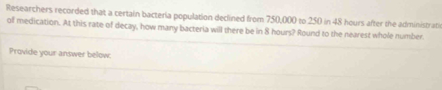 Researchers recorded that a certain bacteria population declined from 750,000 to 250 in 48 hours after the administrati 
of medication. At this rate of decay, how many bacteria will there be in 8 hours? Round to the nearest whole number. 
Provide your answer below: