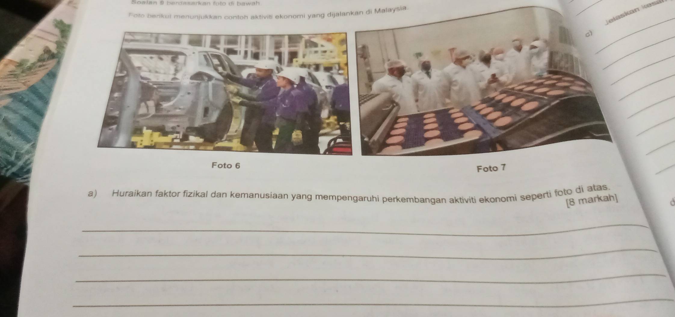 Soałan 9 berdasarkan foto di bawah 
sia. 
c) Jelaskan kes 
_ 
_ 
_ 
a) Huraikan faktor fizikal dan kemanusiaan yang mempengaruhi perkembangan aktiviti ekonomi seperti foto di atas. 
[8 markah] 
o 
_ 
_ 
_ 
_