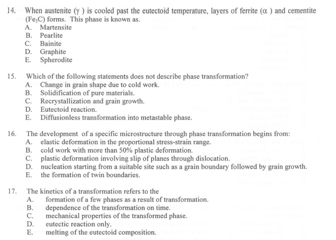 When austenite (γ ) is cooled past the eutectoid temperature, layers of ferrite (α ) and cementite
(Fe_3C) forms. This phase is known as.
A. Martensite
B. Pearlite
C. Bainite
D. Graphite
E. Spherodite
15. Which of the following statements does not describe phase transformation?
A. Change in grain shape due to cold work.
B. Solidification of pure materials.
C. Recrystallization and grain growth.
D. Eutectoid reaction.
E. Diffusionless transformation into metastable phase.
16. The development of a specific microstructure through phase transformation begins from:
A. elastic deformation in the proportional stress-strain range.
B. cold work with more than 50% plastic deformation.
C. plastic deformation involving slip of planes through dislocation.
D. nucleation starting from a suitable site such as a grain boundary followed by grain growth.
E. the formation of twin boundaries.
17. The kinetics of a transformation refers to the
A. formation of a few phases as a result of transformation.
B. dependence of the transformation on time.
C. mechanical properties of the transformed phase.
D. eutectic reaction only.
E. melting of the eutectoid composition.