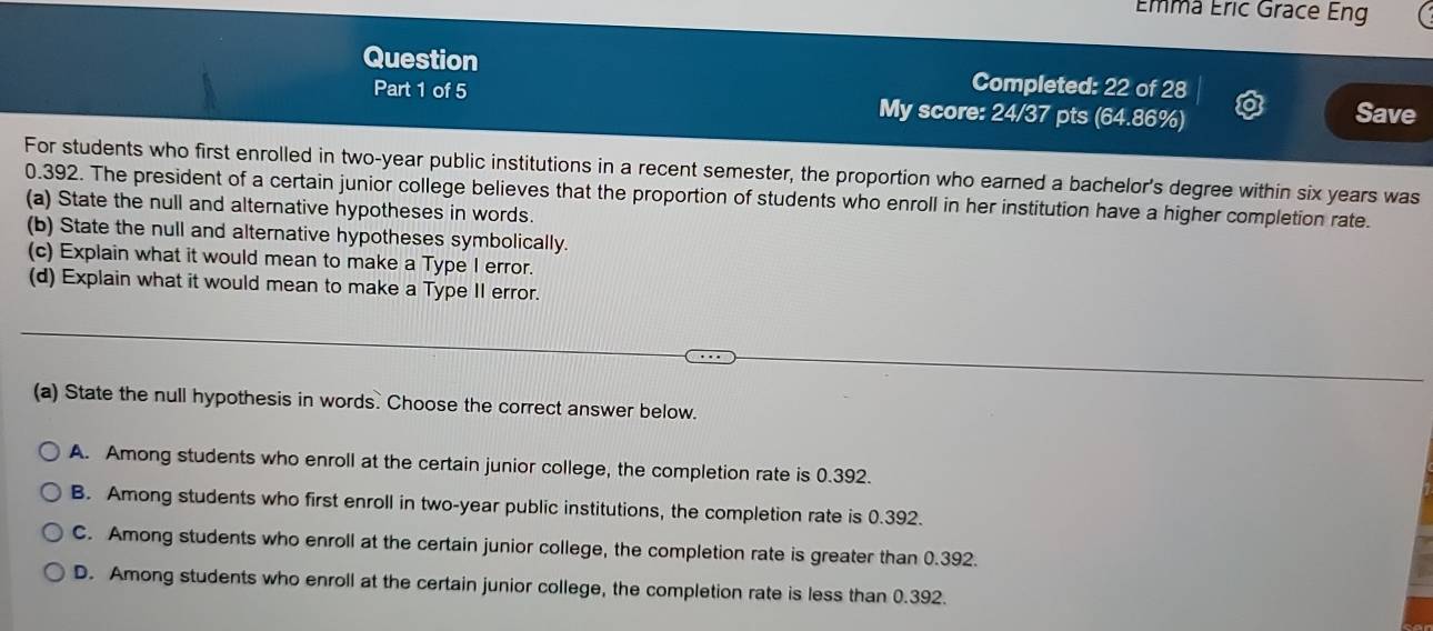 Émma Éric Grace Eng
Question Completed: 22 of 28
Part 1 of 5 My score: 24/37 pts (64.86%) Save
For students who first enrolled in two-year public institutions in a recent semester, the proportion who earned a bachelor's degree within six years was
0.392. The president of a certain junior college believes that the proportion of students who enroll in her institution have a higher completion rate.
(a) State the null and alternative hypotheses in words.
(b) State the null and alternative hypotheses symbolically.
(c) Explain what it would mean to make a Type I error.
(d) Explain what it would mean to make a Type II error.
(a) State the null hypothesis in words. Choose the correct answer below.
A. Among students who enroll at the certain junior college, the completion rate is 0.392.
B. Among students who first enroll in two-year public institutions, the completion rate is 0.392.
C. Among students who enroll at the certain junior college, the completion rate is greater than 0.392.
D. Among students who enroll at the certain junior college, the completion rate is less than 0.392.