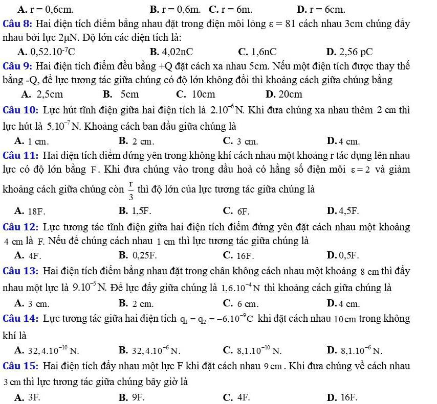 A. r=0,6cm. B. r=0,6m. C. r=6m. D. r=6cm.
Câu 8: Hai điện tích điểm bằng nhau đặt trong điện môi lỏng varepsilon =81 cách nhau 3cm chúng đầy
nhau bởi lực 2μN. Độ lớn các điện tích là:
A. 0,52.10^(-7)C B. 4,02nC C. 1,6nC D. 2,56 pC
Câu 9: Hai điện tích điểm đều bằng +Q đặt cách xa nhau 5cm. Nếu một điện tích được thay thế
bằng -Q, để lực tương tác giữa chúng có độ lớn không đồi thì khoảng cách giữa chúng bằng
A. 2,5cm B. 5cm C. 10cm D. 20cm
Câu 10: Lực hút tĩnh điện giữa hai điện tích là 2.10^(-6)N. Khi đưa chúng xa nhau thêm 2 cm thì
lực hút là 5.10^(-7)N 7. Khoảng cách ban đầu giữa chúng là
A. 1 cm. B. 2 cm. C. 3 cm. D. 4 cm.
Câu 11: Hai điện tích điểm đứng yên trong không khí cách nhau một khoảng r tác dụng lên nhau
lực có độ lớn bằng F. Khi đưa chúng vào trong dầu hoả có hằng số điện môi varepsilon =2 và giảm
khoảng cách giữa chúng còn  r/3  thì độ lớn của lực tương tác giữa chúng là
A. 18F. B. 1,5F. C. 6F. D. 4,5F.
Câu 12: Lực tương tác tĩnh điện giữa hai điện tích điểm đứng yên đặt cách nhau một khoảng
4 cm là F. Nếu đề chúng cách nhau 1 cm thì lực tương tác giữa chúng là
A. 4F. B. 0,25F. C. 16F. D. 0,5F.
Câu 13: Hai điện tích điểm bằng nhau đặt trong chân không cách nhau một khoảng 8 cm thì đầy
nhau một lực là 9.10^(-5)N. Đề lực đầy giữa chúng là 1,6.10^(-4)N thì khoảng cách giữa chúng là
A. 3 cm. B. 2 cm. C. 6 cm. D. 4 cm.
Câu 14: Lực tương tác giữa hai điện tích q_1=q_2=-6.10^(-9)C khi đặt cách nhau 10cm trong không
khí là
A. 32,4.10^(-10)N. B. 32,4.10^(-6)N. C. 8,1.10^(-10)N. D. 8,1.10^(-6)N.
Câu 15: Hai điện tích đầy nhau một lực F khi đặt cách nhau 9 cm . Khi đưa chúng về cách nhau
3 cm thì lực tương tác giữa chúng bây giờ là
A. 3F. B. 9F. C. 4F. D. 16F.