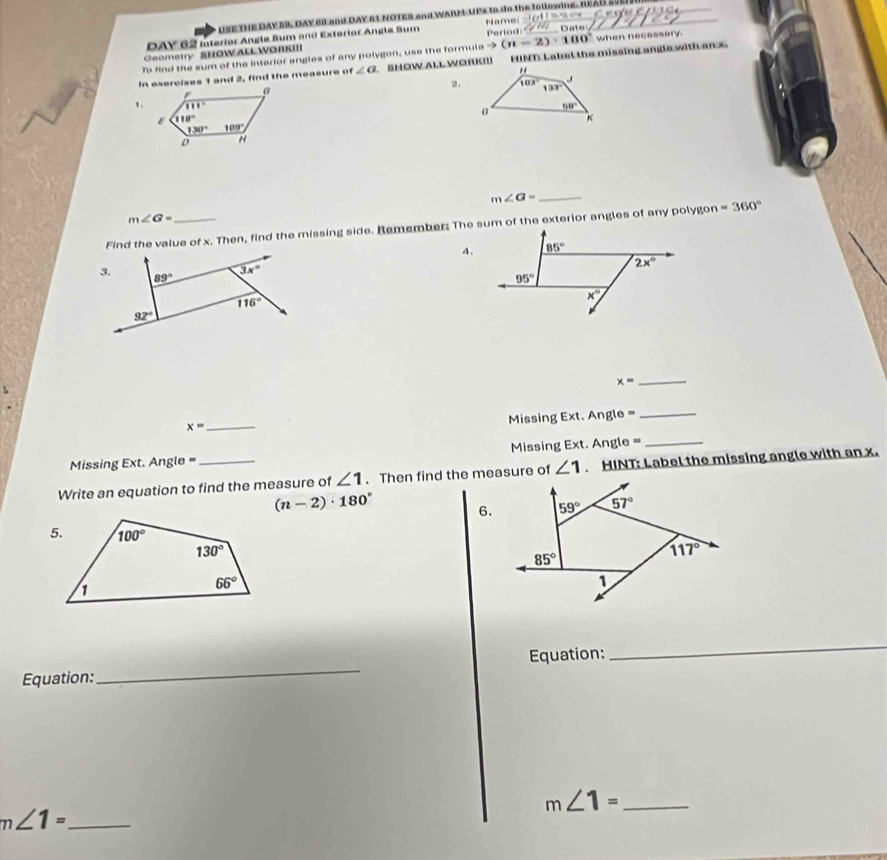 USE THE DAY SR, DAY 60 and DAY 6L NOTER and WARM UPs to do the following. REAS s0E
Period:
DAY 62 Interior Angle Sum and Exterior Angle Sum Name _Date_
To find the sum of the interior angles of any polygon, use the formula -3 (n=2)· 180° when necassery.
Geometry SHOW ALL WORKI
In exercises 1 and 2, find the measure of ∠ a 、 SHOW ALL WORK!II ENT Label the missing angle with an x
1、 
_ m∠ G=
m∠ G=
Find the value of x. Then, find the missing side. Remember: The sum of the exterior angles of any polygon =360°
4、
x= _
x=
_
Missing Ext. Angle =
_
Missing Ext. Angle = Missing Ext. Angle =_
Write an equation to find the measure of ∠ 1. Then find the measure of ∠ 1. HINT: Label the missing angle with an x.
(n-2)· 180°
6.
Equation:
_
Equation:
_
_ m∠ 1=
m∠ 1= _