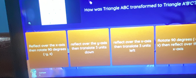 How was Triangle ABC transformed to Triangle A’B’C’?
Reflect over the x-axis reflect over the y -axds reflect over the x-axis Rotate 90 degrees (-
then rotate 90 degrees then translate 3 units then translate 3 units x) then reflect over ti
left
(-y, x) down x-axis
Carlson