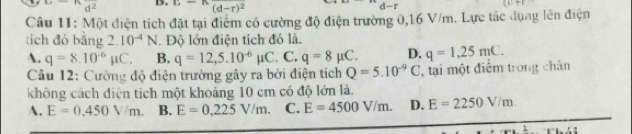 d^2 D. 1:1 (d-r)^2 d - r
Câu 11: Một điện tích đặt tại điểm có cường độ điện trường 0,16 V/m. Lực tác dụng lên điện
tích đỏ bằng 2.10^(-4)N. Độ lớn điện tích đó là.
A. q=8.10^(-6)mu C. B. q=12,5.10^(-6)mu C. C. q=8mu C. D. q=1,25mC. 
Câu 12: Cường độ điện trường gây ra bởi điện tích Q=5.10^(-9)C , tại một điểm trong chân
không cách điện tích một khoảng 10 cm có độ lớn là.
A. E=0,450V/m. B. E=0,225V/m. C. E=4500V/m. D. E=2250V/m.