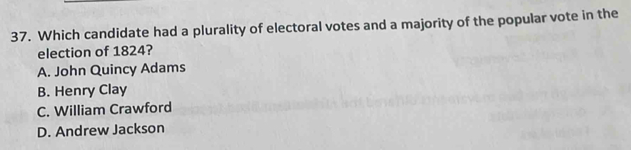 Which candidate had a plurality of electoral votes and a majority of the popular vote in the
election of 1824?
A. John Quincy Adams
B. Henry Clay
C. William Crawford
D. Andrew Jackson