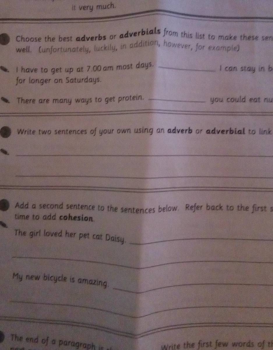 it very much. 
Choose the best adverbs or adverbials from this list to make these sen 
well. (unfortunately, luckily, in addition, however, for example) 
I have to get up at 7.00 am most days. _I can stay in b 
for longer on Saturdays. 
There are many ways to get protein. _you could eat nu 
_ 
Write two sentences of your own using an adverb or adverbial to link 
_ 
_ 
_ 
Add a second sentence to the sentences below. Refer back to the first s 
time to add cohesion 
The girl loved her pet cat Daisy._ 
_ 
My new bicycle is amazing._ 
_ 
_ 
_ 
_ 
The end of a paragraph is 
Write the first few words of t