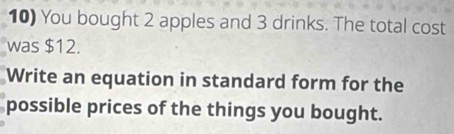 You bought 2 apples and 3 drinks. The total cost 
was $12. 
Write an equation in standard form for the 
possible prices of the things you bought.