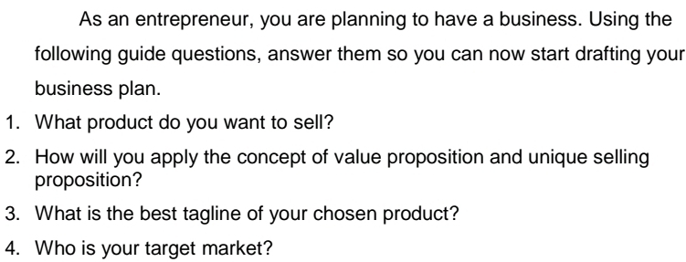 As an entrepreneur, you are planning to have a business. Using the 
following guide questions, answer them so you can now start drafting your 
business plan. 
1. What product do you want to sell? 
2. How will you apply the concept of value proposition and unique selling 
proposition? 
3. What is the best tagline of your chosen product? 
4. Who is your target market?