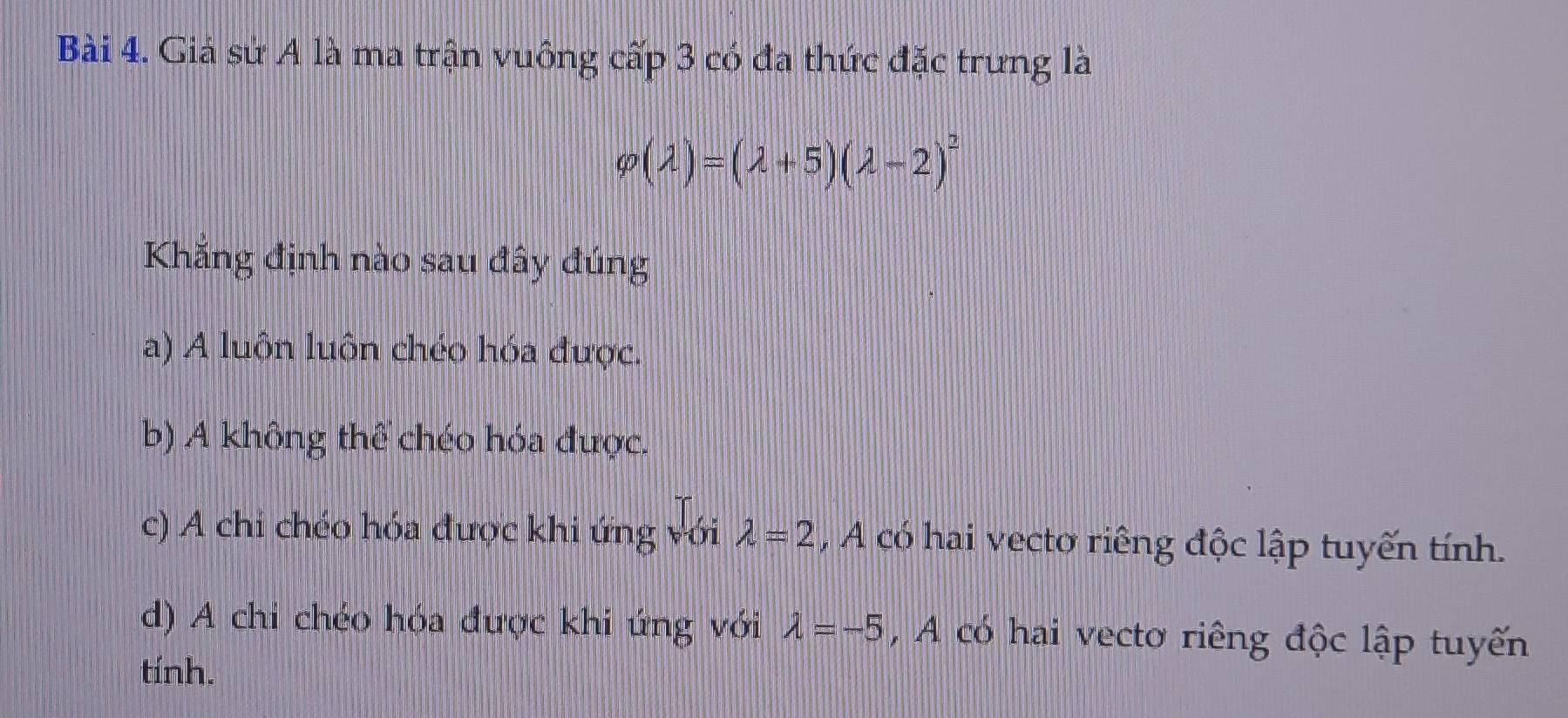 Giả sứ A là ma trận vuông cấp 3 có đa thức đặc trưng là
varphi (lambda )=(lambda +5)(lambda -2)^2
Khẳng định nào sau đây đúng
a) A luộn luôn chéo hóa được.
b) A không thể chéo hóa được.
c) A chỉ chéo hóa được khi ứng với lambda =2 , A có hai vecto riêng độc lập tuyến tính.
d) A chi chéo hóa được khi ứng với lambda =-5 , A có hai vecto riêng độc lập tuyến
tính.