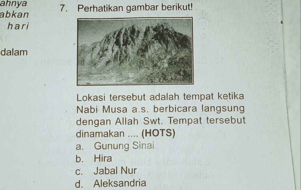 ahnya
abkan 7. Perhatikan gambar berikut!
hari
dalam
Lokasi tersebut adalah tempat ketika
Nabi Musa a.s. berbicara langsung
dengan Allah Swt. Tempat tersebut
dinamakan .... (HOTS)
a. Gunung Sinai
b. Hira
c. Jabal Nur
d. Aleksandria