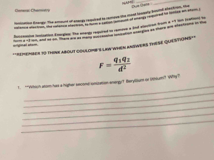 NAME:_ 
Due Date : 
_ 
General Chemistry 
Ionization Energy: The amount of energy required to remove the most loosely bound electron, the 
valence electron, the valence electron, to form a cation (amount of energy required to ionize an atom. 
Successive Ionization Energies; The energy required to remove a 2nd electron from a+1 ion (cation) to 
form a +2 ion, and so on. There are as many successive ionization energies as there are electrons in the 
original atom. 
**REMEMBER TO THINK ABOUT COULOMB'S LAW WHEN ANSWERS THESE QUESTIONS**
F=frac q_1q_2d^2
_ 
1. **Which atom has a higher second ionization energy? Beryllium or lithium? Why? 
_ 
_ 
_ 
_ 
_