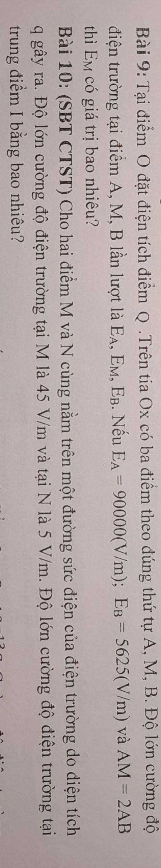Tại điểm O đặt điện tích điểm Q.Trên tia Ox có ba điểm theo đúng thứ tự A, M, B. Độ lớn cường độ 
điện trường tại điểm A, M, B lần lượt là Eạ , 1 EM , Eb. Nếu E_A=90000(V/m); E_B=5625(V/m) và AM=2AB
thì Em có giá trị bao nhiêu? 
Bài 10: (SBT CTST) Cho hai điểm M và N cùng nằm trên một đường sức điện của điện trường do điện tích 
q gây ra. Độ lớn cường độ điện trường tại M là 45 V/m và tại N là 5 V/m. Độ lớn cường độ điện trường tại 
trung điểm I bằng bao nhiêu?