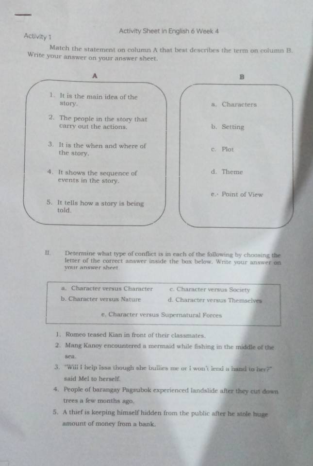 Activity Sheet in English 6 Week 4
Activity 1
Match the statement on column A that best describes the term on column B.
Write your answer on your answer sheet.
A
B
1. It is the main idea of the
story. a. Characters
2. The people in the story that
carry out the actions. b. Setting
3. It is the when and where of c. Plot
the story.
4. It shows the sequence of d. Theme
events in the story.
e.- Point of View
5. It tells how a story is being
told.
II. Determine what type of conflict is in each of the following by choosing the
letter of the correct answer inside the box below. Write your answer on
your answer sheet
a. Character versus Character c. Character versus Society
b. Character versus Nature d. Character versus Themselves
e. Character versus Supernatural Forces
1. Romeo teased Kian in front of their classmates.
2. Mang Kanoy encountered a mermaid while fishing in the middle of the
sea.
3. "Will I help Issa though she bullies me or I won’t lend a hand to her?"
said Mel to herself.
4. People of barangay Pagsubok experienced landslide after they cut down
trees a few months ago.
5. A thief is keeping himself hidden from the public after he stole huge
amount of money from a bank.