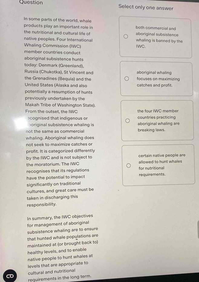 Question Select only one answer 
In some parts of the world, whale 
products play an important role in both commercial and 
the nutritional and cultural life of aboriginal subsistence 
native peoples. Four International whaling is banned by the 
Whaling Commission (IWC) IWC. 
member countries conduct 
aboriginal subsistence hunts 
today: Denmark (Greenland), 
Russia (Chukotka), St Vincent and aboriginal whaling 
the Grenadines (Bequia) and the focuses on maximizing 
United States (Alaska and also catches and profit. 
potentially a resumption of hunts 
previously undertaken by the 
Makah Tribe of Washington State). 
From the outset, the IWC the four IWC member 
cognised that indigenous or countries practicing 
boriginal subsistence whaling is aboriginal whaling are 
not the same as commercial breaking laws. 
whaling. Aboriginal whaling does 
not seek to maximize catches or 
profit. It is categorized differently 
by the IWC and is not subject to certain native people are 
the moratorium. The IWC allowed to hunt whales 
recognises that its regulations for nutritional 
have the potential to impact requirements. 
significantly on traditional 
cultures, and great care must be 
taken in discharging this 
responsibility. 
In summary, the IWC objectives 
for management of aboriginal 
subsistence whaling are to ensure 
that hunted whale populations are 
maintained at (or brought back to) 
healthy levels, and to enable 
native people to hunt whales at 
levels that are appropriate to 
cultural and nutritional 
requirements in the long term.