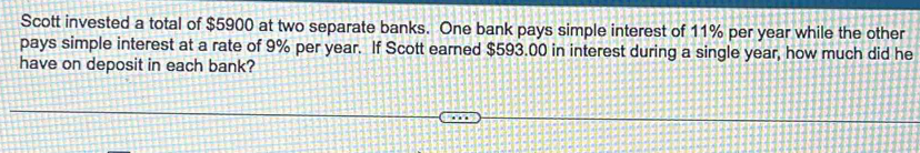 Scott invested a total of $5900 at two separate banks. One bank pays simple interest of 11% per year while the other 
pays simple interest at a rate of 9% per year. If Scott earned $593.00 in interest during a single year, how much did he 
have on deposit in each bank?