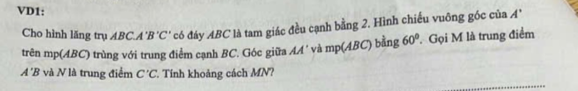 VD1: 
Cho hình lăng trụ ABC. A 'B'C' có đáy ABC là tam giác đều cạnh bằng 2. Hình chiếu vuông góc của A'
trên mp(ABC) trùng với trung điểm cạnh BC. Góc giữa AA' và mp(ABC ) bằng 60° Gọi M là trung điểm
A'B và V là trung điểm C'C. Tính khoảng cách MN?