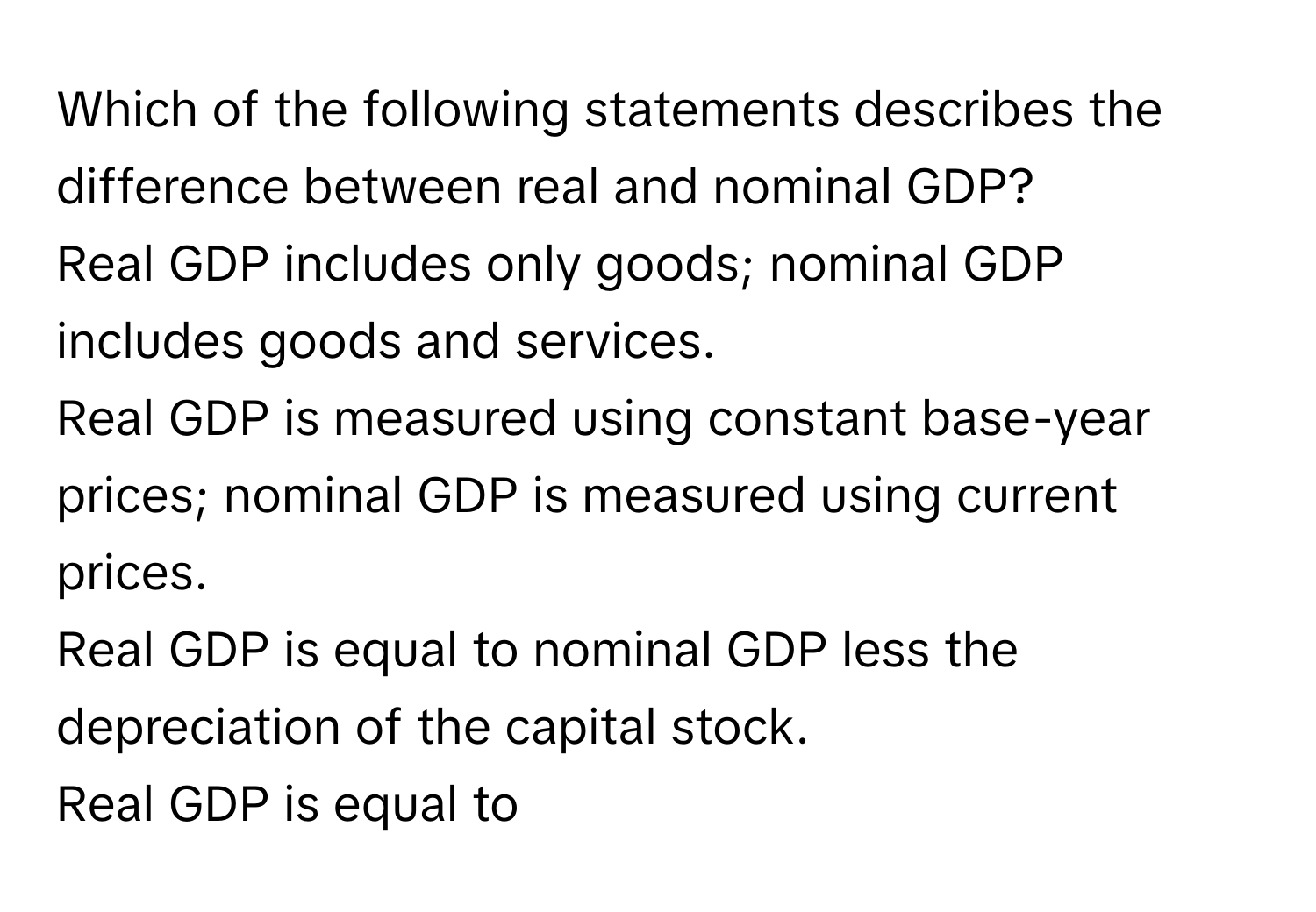 Which of the following statements describes the difference between real and nominal GDP?
Real GDP includes only goods; nominal GDP includes goods and services.
Real GDP is measured using constant base-year prices; nominal GDP is measured using current prices.
Real GDP is equal to nominal GDP less the depreciation of the capital stock.
Real GDP is equal to