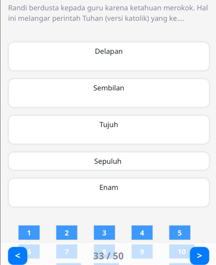 Randi berdusta kepada guru karena ketahuan merokok. Hal
ini melangar perintah Tuhan (versi katolik) yang ke....
Delapan
Sembilan
Tujuh
Sepuluh
Enam
1 2 3 4 5
6 7
< 33 / 50 9 10