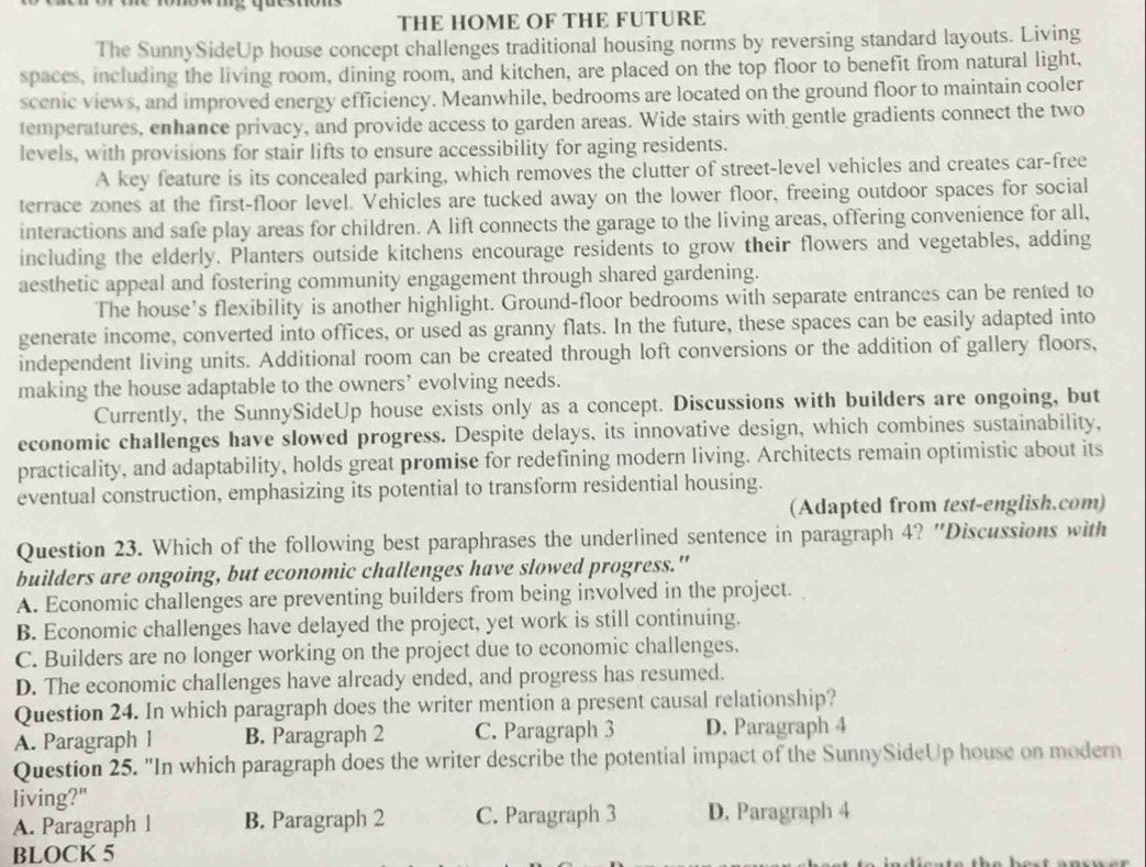 THE HOME OF THE FUTURE
The SunnySideUp house concept challenges traditional housing norms by reversing standard layouts. Living
spaces, including the living room, dining room, and kitchen, are placed on the top floor to benefit from natural light,
scenic views, and improved energy efficiency. Meanwhile, bedrooms are located on the ground floor to maintain cooler
temperatures, enhance privacy, and provide access to garden areas. Wide stairs with gentle gradients connect the two
levels, with provisions for stair lifts to ensure accessibility for aging residents.
A key feature is its concealed parking, which removes the clutter of street-level vehicles and creates car-free
terrace zones at the first-floor level. Vehicles are tucked away on the lower floor, freeing outdoor spaces for social
interactions and safe play areas for children. A lift connects the garage to the living areas, offering convenience for all,
including the elderly. Planters outside kitchens encourage residents to grow their flowers and vegetables, adding
aesthetic appeal and fostering community engagement through shared gardening.
The house’s flexibility is another highlight. Ground-floor bedrooms with separate entrances can be rented to
generate income, converted into offices, or used as granny flats. In the future, these spaces can be easily adapted into
independent living units. Additional room can be created through loft conversions or the addition of gallery floors,
making the house adaptable to the owners’ evolving needs.
Currently, the SunnySideUp house exists only as a concept. Discussions with builders are ongoing, but
economic challenges have slowed progress. Despite delays, its innovative design, which combines sustainability,
practicality, and adaptability, holds great promise for redefining modern living. Architects remain optimistic about its
eventual construction, emphasizing its potential to transform residential housing.
(Adapted from test-english.com)
Question 23. Which of the following best paraphrases the underlined sentence in paragraph 4? "Discussions with
builders are ongoing, but economic challenges have slowed progress."
A. Economic challenges are preventing builders from being involved in the project.
B. Economic challenges have delayed the project, yet work is still continuing.
C. Builders are no longer working on the project due to economic challenges.
D. The economic challenges have already ended, and progress has resumed.
Question 24. In which paragraph does the writer mention a present causal relationship?
A. Paragraph 1 B. Paragraph 2 C. Paragraph 3 D. Paragraph 4
Question 25. "In which paragraph does the writer describe the potential impact of the SunnySideUp house on modern
living?"
A. Paragraph 1 B. Paragraph 2 C. Paragraph 3 D. Paragraph 4
BLOCK 5