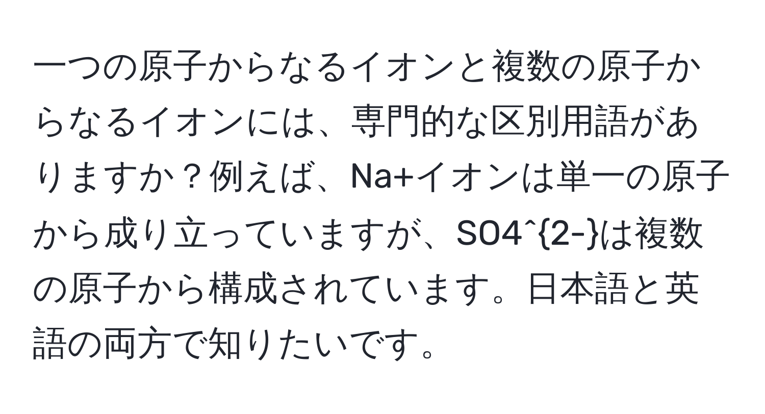 一つの原子からなるイオンと複数の原子からなるイオンには、専門的な区別用語がありますか？例えば、Na+イオンは単一の原子から成り立っていますが、SO4^(2-)は複数の原子から構成されています。日本語と英語の両方で知りたいです。