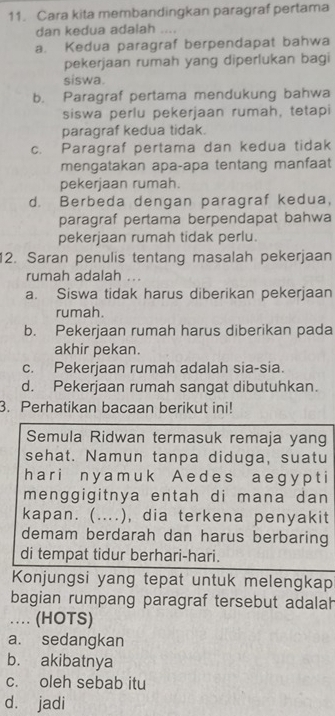 Cara kita membandingkan paragraf pertama
dan kedua adalah ....
a. Kedua paragraf berpendapat bahwa
pekerjaan rumah yang diperlukan bagi
siswa.
b. Paragraf pertama mendukung bahwa
siswa perlu pekerjaan rumah, tetapi
paragraf kedua tidak.
c. Paragraf pertama dan kedua tidak
mengatakan apa-apa tentang manfaat
pekerjaan rumah.
d. Berbeda dengan paragraf kedua,
paragraf pertama berpendapat bahwa
pekerjaan rumah tidak perlu.
12. Saran penulis tentang masalah pekerjaan
rumah adalah
a. Siswa tidak harus diberikan pekerjaan
rumah.
b. Pekerjaan rumah harus diberikan pada
akhir pekan.
c. Pekerjaan rumah adalah sia-sia.
d. Pekerjaan rumah sangat dibutuhkan.
3. Perhatikan bacaan berikut ini!
Semula Ridwan termasuk remaja yang
sehat. Namun tanpa diduga, suatu
har i n y a m u k A ed e s a e gy p t i
menggigitnya entah di mana dan
kapan. (....), dia terkena penyakit
demam berdarah dan harus berbaring
di tempat tidur berhari-hari.
Konjungsi yang tepat untuk melengkap
bagian rumpang paragraf tersebut adalah
… (HOTS)
a. sedangkan
b. akibatnya
c. oleh sebab itu
d. jadi