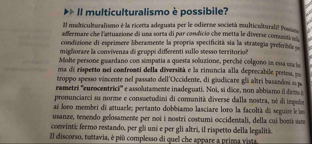 Ionaru 
Il multiculturalismo è possibile? 
societ 
encial 
Il multiculturalismo è la ricetta adeguata per le odierne società multiculturali? Possiamo altri 
affermare che l'attuazione di una sorta di par condicio che metta le diverse comunità nella man 
condizione di esprimere liberamente la propria specificità sia la strategia preferibile per 
migliorare la convivenza di gruppi differenti sullo stesso territorio? hare 
n 
Molte persone guardano con simpatia a questa soluzione, perché colgono in essa una for- 
ma di rispetto nei confronti della diversità e la rinuncia alla deprecabile pretesa, pur. 
troppo spesso vincente nel passato dell’Occidente, di giudicare gli altri basandosi su pa. 
rametri “eurocentrici” e assolutamente inadeguati. Noi, si dice, non abbiamo il diritto di 
pronunciarci su norme e consuetudini di comunità diverse dalla nostra, né di impedire 
ai loro membri di attuarle; pertanto dobbiamo lasciare loro la facoltà di seguire le loro 
usanze, tenendo gelosamente per noi i nostri costumi occidentali, della cui bontà siamo 
convinti; fermo restando, per gli uni e per gli altri, il rispetto della legalità. 
Il discorso, tuttavia, è più complesso di quel che appare a prima vista.