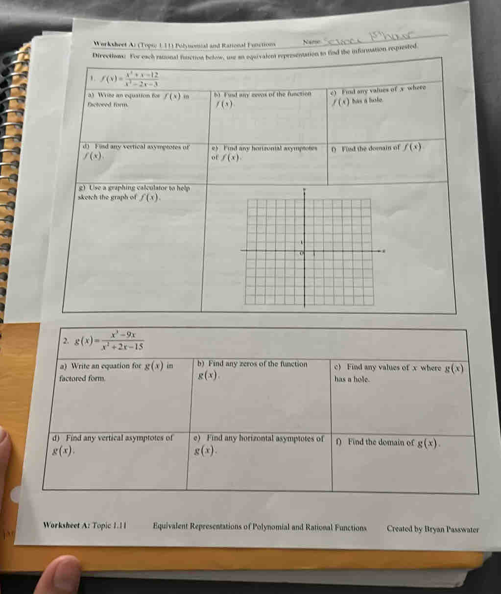 Warksheet Ai (Topi L11) Polynemial and Rational Functions Name 
Directions: For each rational function below, use an equivalent representation to find the information requested 
1 f(x)= (x^2+x-12)/x^2-2x-3 
a) Write an equation for f(x) 0 b F and any zeros of the function e) Find any values of x where 
Eactored form f(x) f(s) has a hole. 
d) Find any vertical asymptotes of e) Fnd any horizontal axymptotes
f(x). f Find the domain of f(x)
of f(x). 
g) Use a graphing calculator to help 
sketch the graph of f(x). 
2. g(x)= (x^3-9x)/x^2+2x-15 
a) Write an equation for g(x) in b) Find any zeros of the function c) Find any values of x where g(x)
g(x), 
factored form. has a hole. 
d) Find any vertical asymptotes of e) Find any horizontal asymptotes of f) Find the domain of g(x).
g(x).
g(x). 
Worksheet A: Topic 1.11 Equivalent Representations of Polynomial and Rational Functions Created by Bryan Passwater