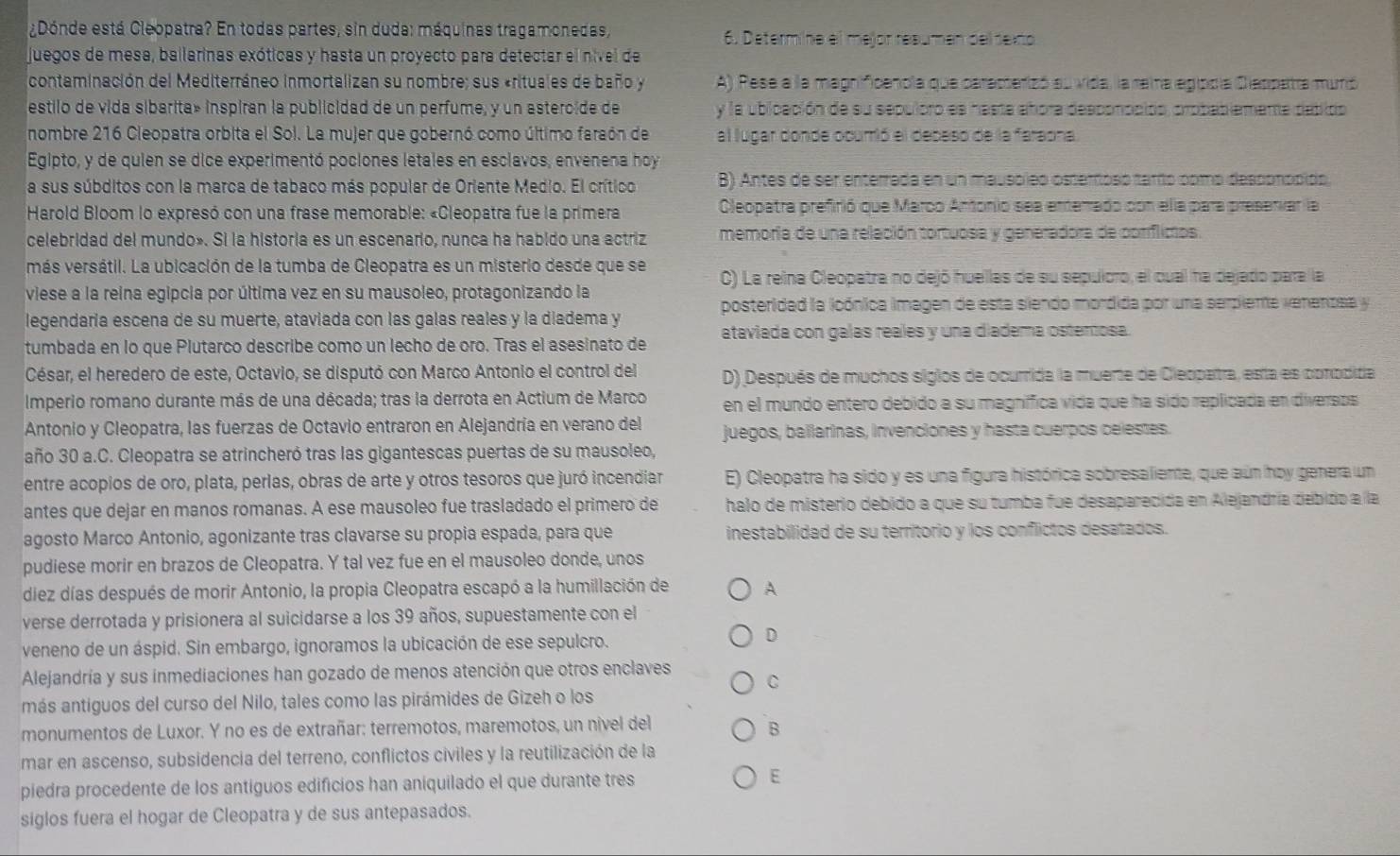 ¿Dónde está Cleopatra? En todas partes, sin duda: máquinas tragamonedas, 6. Determine el mejór reaumen del dexto
juegos de mesa, ballarinas exóticas y hasta un proyecto para detectar el nível de
contaminación del Mediterráneo inmortalizan su nombre; sus «rituales de baño y A) Pese a la magnificencla que caracterizó au vida, la reira egipdía Cleppatra murió
estilo de vida sibarita» inspiran la publicidad de un perfume, y un astercide de  y la ubicación de su sepuloro es hasta añora desponocido, probablemente debido
nombre 216 Cleopatra orbita el Sol. La mujer que gobernó como último faraón de al lugar donde ocurió el deceso de la faraona.
Egipto, y de quien se dice experimentó pociones letales en esclavos, envenena hoy
a sus súbditos con la marca de tabaco más popular de Oriente Medio. El crítico B) Antes de ser enterrada en un mausoleo osteríosó tarío como desponópido,
Harold Bloom lo expresó con una frase memorable: «Cleopatra fue la primera Cleopatra prefirió que Marco Antonio sea enterrado con ella para presenvar la
celebridad del mundo». Si la historia es un escenario, nunca ha habido una actriz memoria de una relación tortuosa y generadora de coniflicios.
más versátil. La ubicación de la tumba de Cleopatra es un misterio desde que se C) La reina Cleopatra no dejó huellas de su sepuloro, el cual ha dejado para la
viese a la reina egipcia por última vez en su mausoleo, protagonizando la
legendaria escena de su muerte, ataviada con las galas reales y la diadema y posteridad la icónica imagen de esta siendo mordida por una serpiente venenosa y
tumbada en lo que Plutarco describe como un lecho de oro. Tras el asesinato de ataviada con galas reales y una diadema ostenosa.
César, el heredero de este, Octavio, se disputó con Marco Antonio el control del D) Después de muchos siglos de ocurrida la muerte de Cleopatra, esta es conoditía
Imperio romano durante más de una década; tras la derrota en Actium de Marco en el mundo entero debido a su magnífica vida que ha sido replicada en diveraos
Antonio y Cleopatra, las fuerzas de Octavio entraron en Alejandría en verano del juegos, ballarinas, invenciones y hasta cuerpos celestes.
año 30 a.C. Cleopatra se atrincheró tras las gigantescas puertas de su mausoleo,
entre acopios de oro, plata, perlas, obras de arte y otros tesoros que juró incendiar E) Cleopatra ha sido y es una figura histórica sobresaliente, que aún hoy genera un
antes que dejar en manos romanas. A ese mausoleo fue trasladado el primero de halo de misterio debido a que su tumba fue desaparecida en Alejandría debido a la
agosto Marco Antonio, agonizante tras clavarse su propia espada, para que inestabilidad de su territorio y los conflictos desatados.
pudiese morir en brazos de Cleopatra. Y tal vez fue en el mausoleo donde, unos
díez días después de morir Antonio, la propia Cleopatra escapó a la humillación de A
verse derrotada y prisionera al suicidarse a los 39 años, supuestamente con el
veneno de un áspid. Sin embargo, ignoramos la ubicación de ese sepulcro.
D
Alejandría y sus inmediaciones han gozado de menos atención que otros enclaves C
más antiguos del curso del Nilo, tales como las pirámides de Gizeh o los
monumentos de Luxor. Y no es de extrañar: terremotos, maremotos, un nivel del
B
mar en ascenso, subsidencia del terreno, conflictos civiles y la reutilización de la
piedra procedente de los antíguos edificios han aniquilado el que durante tres E
siglos fuera el hogar de Cleopatra y de sus antepasados.