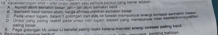 Kecenderungan sifat - sifst unsur dalam satu periode berikut yang benar adalah..
A. Nomor atom semakin besar jari - jari atom semakin kecil
B. Semakin kecil nomor atom, harga afnitas elektron semakin besar.
C. Pada unsur logam, dalam 1 golongan dan alas ke bawah mempunyal energi ionisasl semakin besar
D. Unsur yang paling reaktif pada unsur non logam adalan yang mempunyal nitai keclektronegatifan
paling besar
E. Paga golongan IA. unsur Li bersifat paling reakti karena memiliki energi ionieasi palling keci.
aw a penting bah k a n.