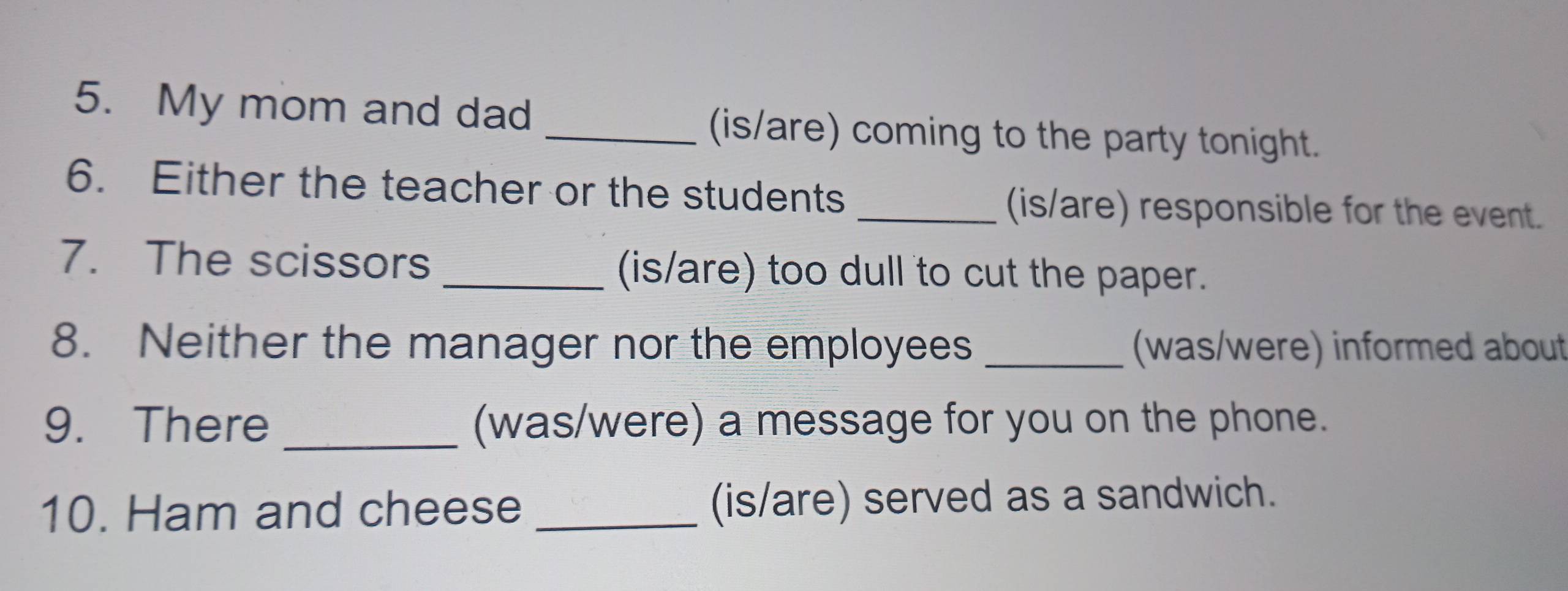 My mom and dad _(is/are) coming to the party tonight. 
6. Either the teacher or the students _(is/are) responsible for the event. 
7. The scissors _(is/are) too dull to cut the paper. 
8. Neither the manager nor the employees _(was/were) informed about 
9. There _(was/were) a message for you on the phone. 
10. Ham and cheese _(is/are) served as a sandwich.