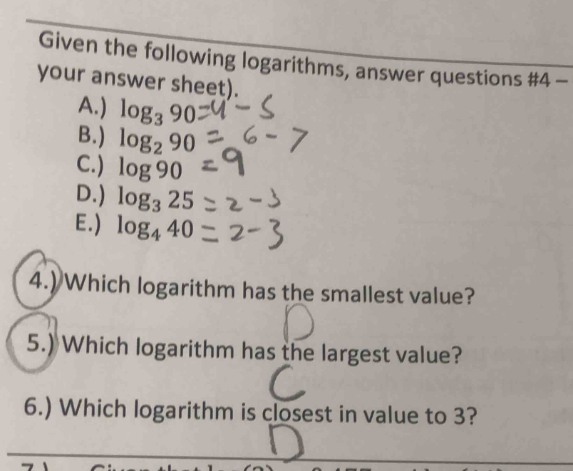 Given the following logarithms, answer questions #4 -
your answer sheet).
A.) log _390
B.) log _290
C.) log 90
D.) log _325
E.) log _440
4.) Which logarithm has the smallest value?
5.) Which logarithm has the largest value?
6.) Which logarithm is closest in value to 3?