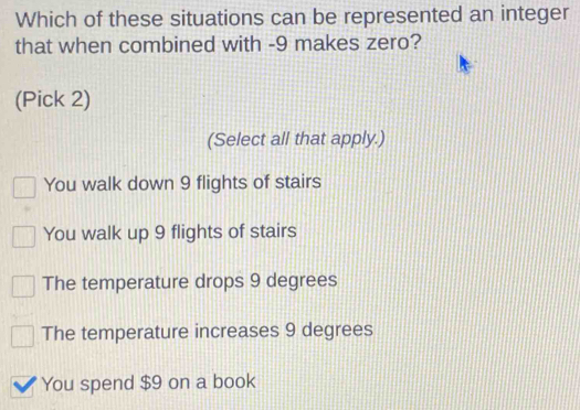 Which of these situations can be represented an integer
that when combined with -9 makes zero?
(Pick 2)
(Select all that apply.)
You walk down 9 flights of stairs
You walk up 9 flights of stairs
The temperature drops 9 degrees
The temperature increases 9 degrees
You spend $9 on a book