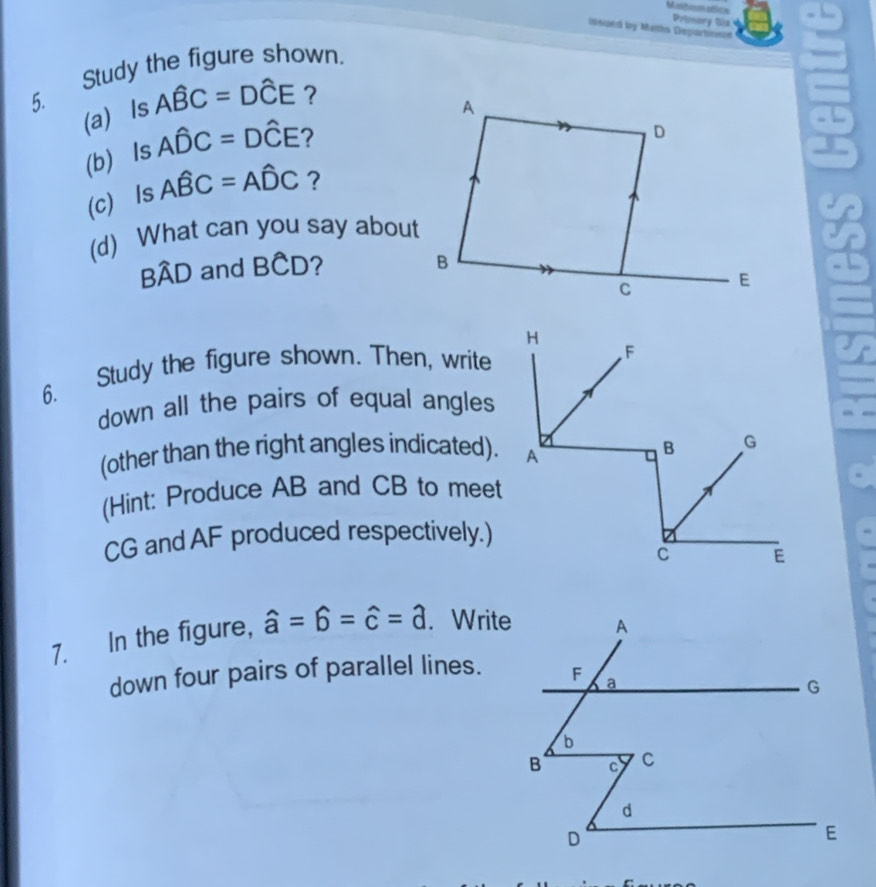 Mathomadits Prionory Sla 
insped by Maths Departomnt 
Study the figure shown. 
5. 
(a) Is Awidehat BC=Dwidehat CE ? 
(b) Is Awidehat DC=Dwidehat CE 7 
(c) Is Awidehat BC=Awidehat DC ? 
(d) What can you say about
Bwidehat AD and BCD
6. Study the figure shown. Then, write 
down all the pairs of equal angles 
(other than the right angles indicated). 
(Hint: Produce AB and CB to meet
CG and AF produced respectively.) 
7. In the figure, hat a=hat b=hat c=hat d. Write 
down four pairs of parallel lines.